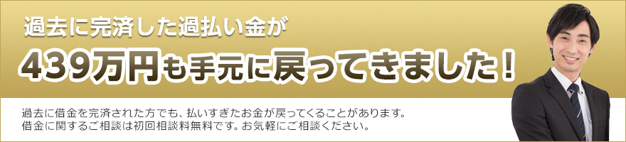 過去に完済した過払い金が439万円も手元に戻ってきました！過去に借金を完済された方でも、払いすぎたお金が戻ってくることがあります。借金に関するご相談は初回相談料無料です。お気軽にご相談ください。