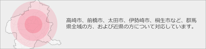 高崎市、前橋市、太田市、伊勢崎市、桐生市など、群馬県全域の方、および近県の方について対応しています。